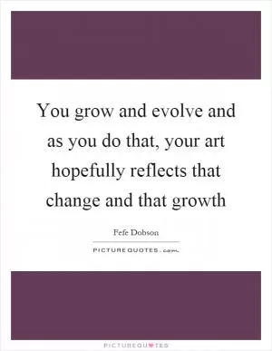 You grow and evolve and as you do that, your art hopefully reflects that change and that growth Picture Quote #1