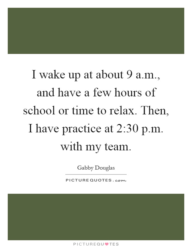 I wake up at about 9 a.m., and have a few hours of school or time to relax. Then, I have practice at 2:30 p.m. with my team Picture Quote #1