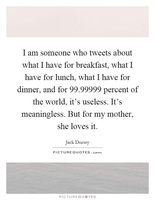 I am someone who tweets about what I have for breakfast, what I have for lunch, what I have for dinner, and for 99.99999 percent of the world, it's useless. It's meaningless. But for my mother, she loves it Picture Quote #1