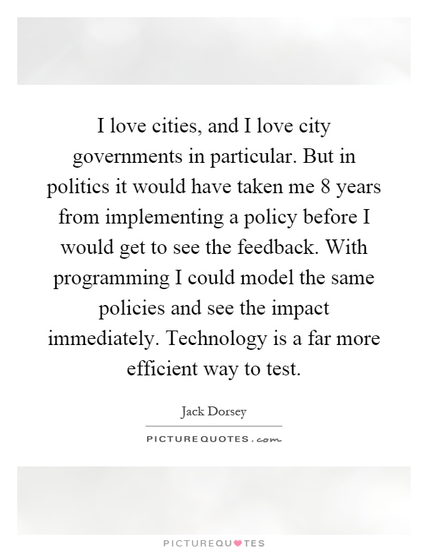 I love cities, and I love city governments in particular. But in politics it would have taken me 8 years from implementing a policy before I would get to see the feedback. With programming I could model the same policies and see the impact immediately. Technology is a far more efficient way to test Picture Quote #1