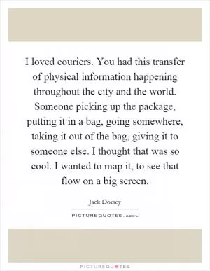 I loved couriers. You had this transfer of physical information happening throughout the city and the world. Someone picking up the package, putting it in a bag, going somewhere, taking it out of the bag, giving it to someone else. I thought that was so cool. I wanted to map it, to see that flow on a big screen Picture Quote #1