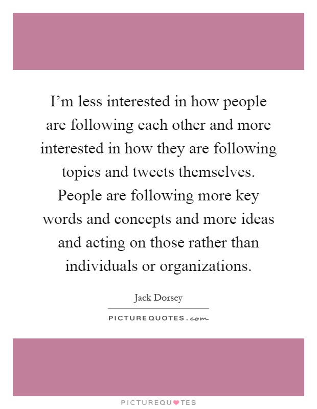 I'm less interested in how people are following each other and more interested in how they are following topics and tweets themselves. People are following more key words and concepts and more ideas and acting on those rather than individuals or organizations Picture Quote #1
