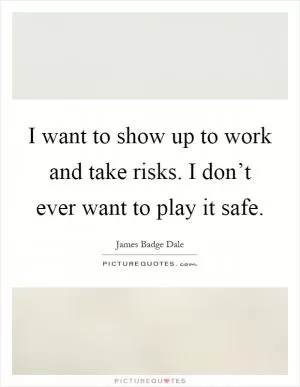 I want to show up to work and take risks. I don’t ever want to play it safe Picture Quote #1