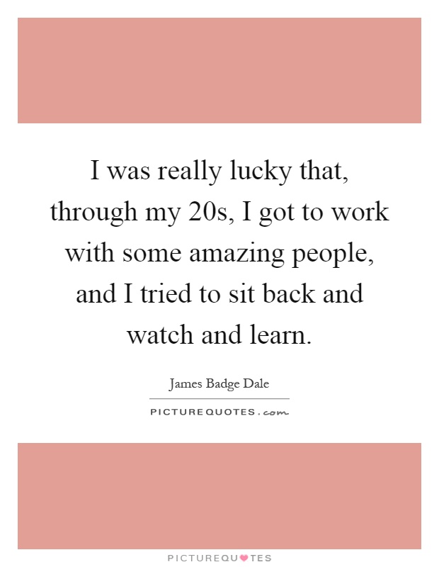 I was really lucky that, through my 20s, I got to work with some amazing people, and I tried to sit back and watch and learn Picture Quote #1