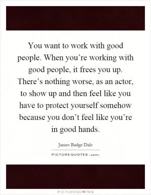 You want to work with good people. When you’re working with good people, it frees you up. There’s nothing worse, as an actor, to show up and then feel like you have to protect yourself somehow because you don’t feel like you’re in good hands Picture Quote #1