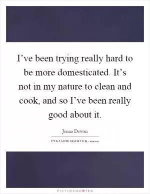 I’ve been trying really hard to be more domesticated. It’s not in my nature to clean and cook, and so I’ve been really good about it Picture Quote #1