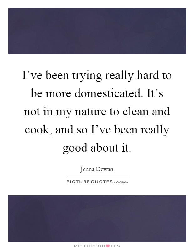 I've been trying really hard to be more domesticated. It's not in my nature to clean and cook, and so I've been really good about it Picture Quote #1