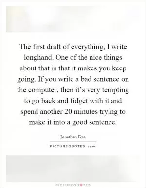The first draft of everything, I write longhand. One of the nice things about that is that it makes you keep going. If you write a bad sentence on the computer, then it’s very tempting to go back and fidget with it and spend another 20 minutes trying to make it into a good sentence Picture Quote #1