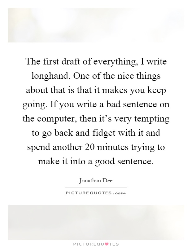 The first draft of everything, I write longhand. One of the nice things about that is that it makes you keep going. If you write a bad sentence on the computer, then it's very tempting to go back and fidget with it and spend another 20 minutes trying to make it into a good sentence Picture Quote #1