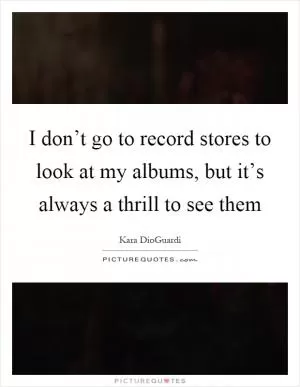 I don’t go to record stores to look at my albums, but it’s always a thrill to see them Picture Quote #1