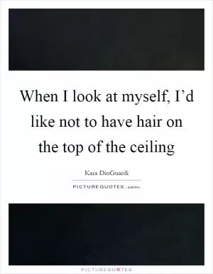 When I look at myself, I’d like not to have hair on the top of the ceiling Picture Quote #1