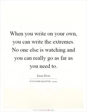 When you write on your own, you can write the extremes. No one else is watching and you can really go as far as you need to Picture Quote #1