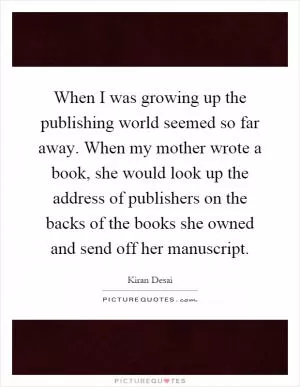 When I was growing up the publishing world seemed so far away. When my mother wrote a book, she would look up the address of publishers on the backs of the books she owned and send off her manuscript Picture Quote #1
