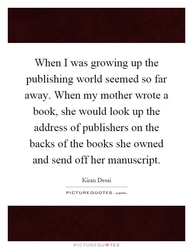 When I was growing up the publishing world seemed so far away. When my mother wrote a book, she would look up the address of publishers on the backs of the books she owned and send off her manuscript Picture Quote #1