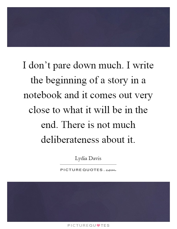 I don't pare down much. I write the beginning of a story in a notebook and it comes out very close to what it will be in the end. There is not much deliberateness about it Picture Quote #1