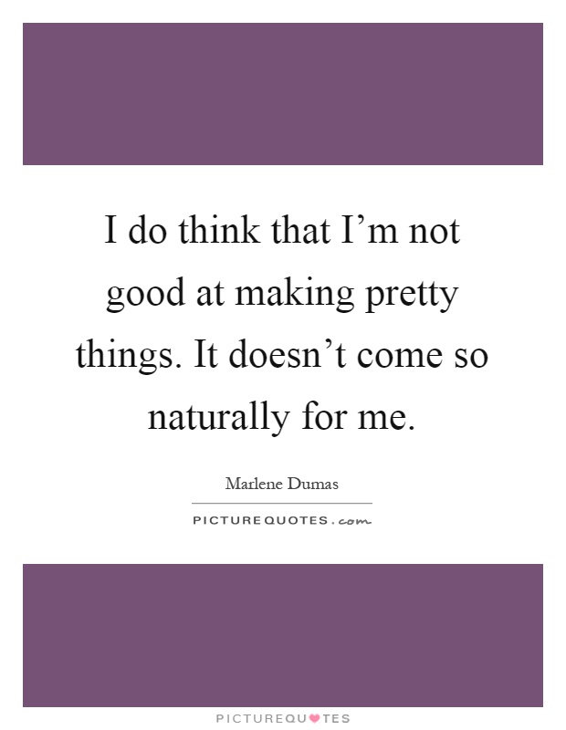 I do think that I'm not good at making pretty things. It doesn't come so naturally for me Picture Quote #1