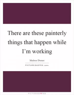 There are these painterly things that happen while I’m working Picture Quote #1