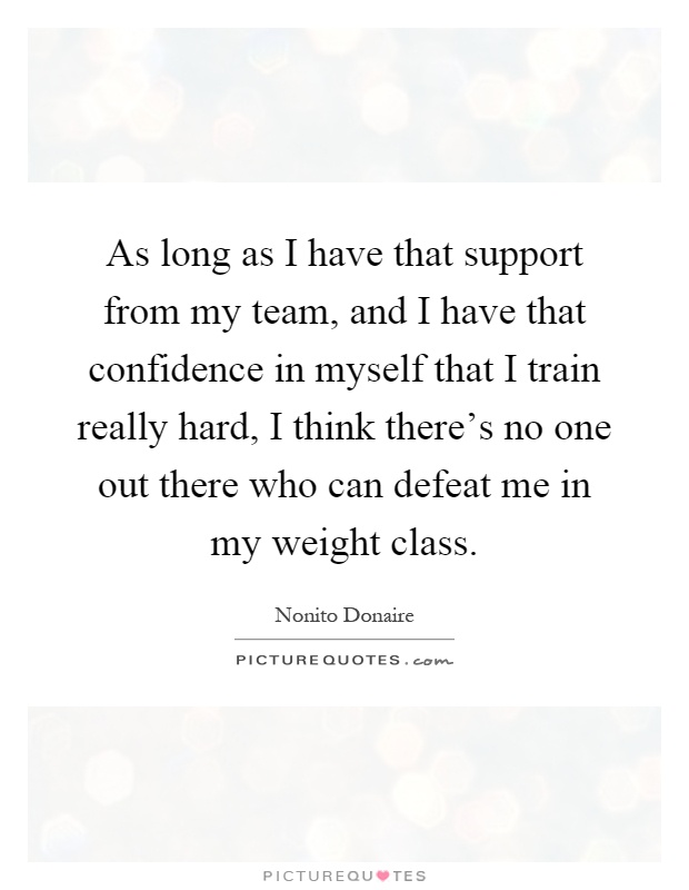 As long as I have that support from my team, and I have that confidence in myself that I train really hard, I think there's no one out there who can defeat me in my weight class Picture Quote #1