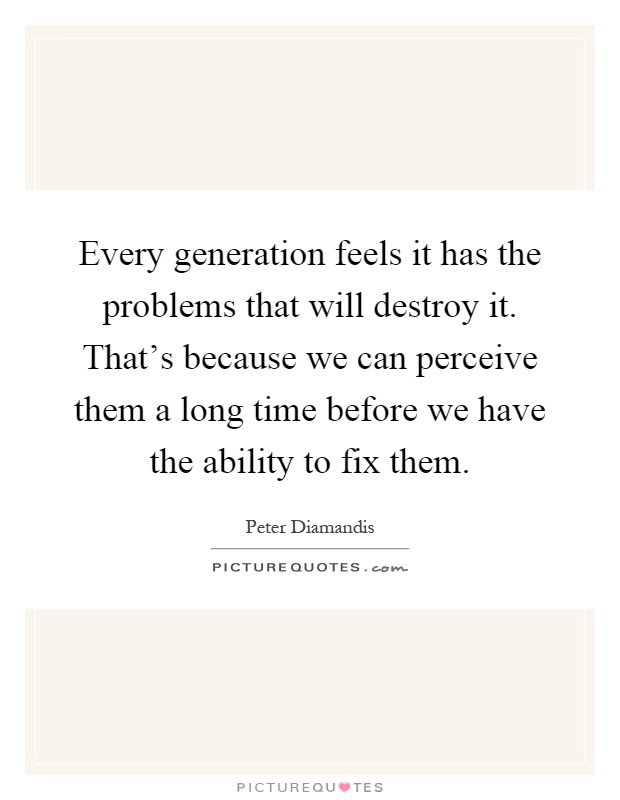 Every generation feels it has the problems that will destroy it. That's because we can perceive them a long time before we have the ability to fix them Picture Quote #1