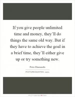 If you give people unlimited time and money, they’ll do things the same old way. But if they have to achieve the goal in a brief time, they’ll either give up or try something new Picture Quote #1
