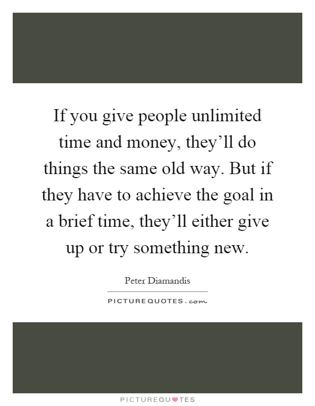 If you give people unlimited time and money, they'll do things the same old way. But if they have to achieve the goal in a brief time, they'll either give up or try something new Picture Quote #1