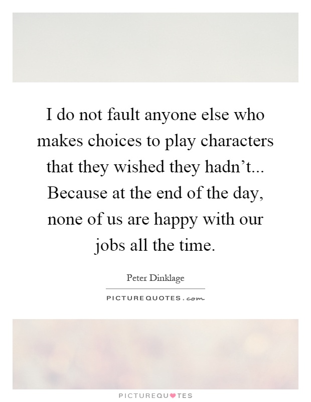 I do not fault anyone else who makes choices to play characters that they wished they hadn't... Because at the end of the day, none of us are happy with our jobs all the time Picture Quote #1