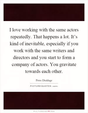 I love working with the same actors repeatedly. That happens a lot. It’s kind of inevitable, especially if you work with the same writers and directors and you start to form a company of actors. You gravitate towards each other Picture Quote #1