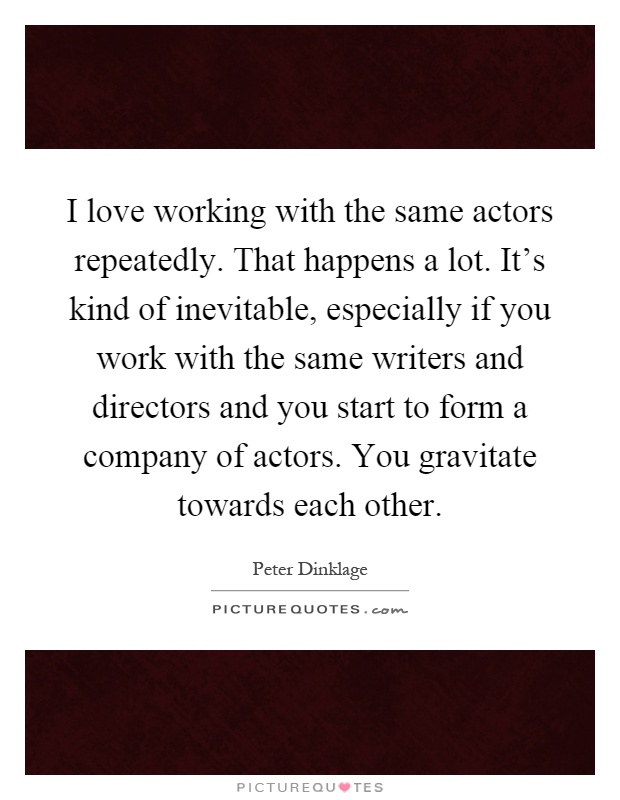 I love working with the same actors repeatedly. That happens a lot. It's kind of inevitable, especially if you work with the same writers and directors and you start to form a company of actors. You gravitate towards each other Picture Quote #1