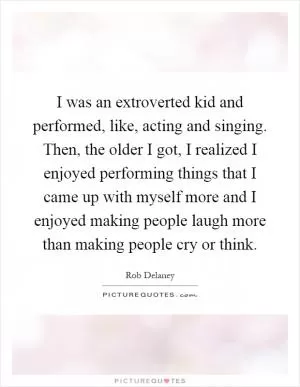 I was an extroverted kid and performed, like, acting and singing. Then, the older I got, I realized I enjoyed performing things that I came up with myself more and I enjoyed making people laugh more than making people cry or think Picture Quote #1