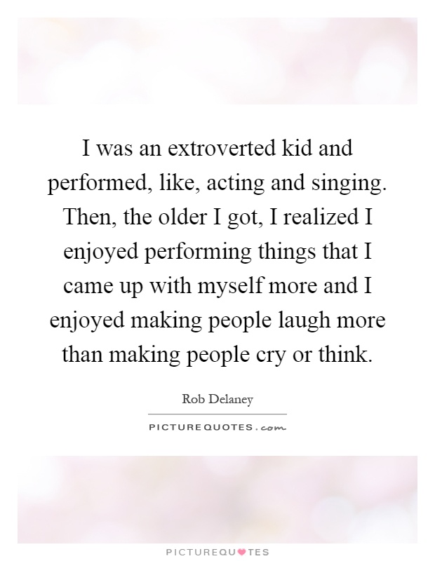 I was an extroverted kid and performed, like, acting and singing. Then, the older I got, I realized I enjoyed performing things that I came up with myself more and I enjoyed making people laugh more than making people cry or think Picture Quote #1