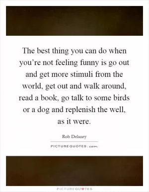 The best thing you can do when you’re not feeling funny is go out and get more stimuli from the world, get out and walk around, read a book, go talk to some birds or a dog and replenish the well, as it were Picture Quote #1