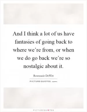 And I think a lot of us have fantasies of going back to where we’re from, or when we do go back we’re so nostalgic about it Picture Quote #1