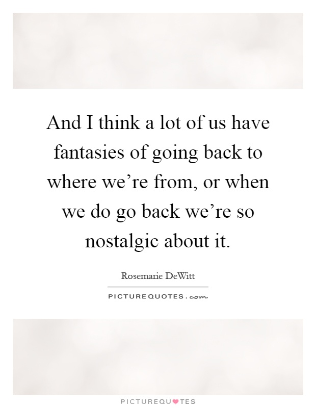 And I think a lot of us have fantasies of going back to where we're from, or when we do go back we're so nostalgic about it Picture Quote #1