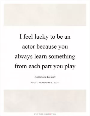 I feel lucky to be an actor because you always learn something from each part you play Picture Quote #1