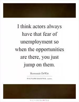 I think actors always have that fear of unemployment so when the opportunities are there, you just jump on them Picture Quote #1