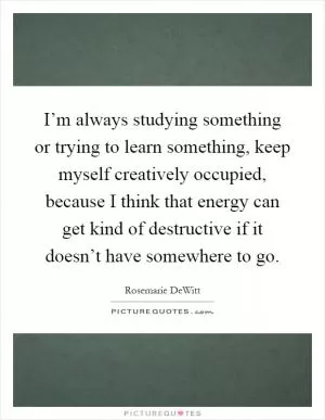 I’m always studying something or trying to learn something, keep myself creatively occupied, because I think that energy can get kind of destructive if it doesn’t have somewhere to go Picture Quote #1