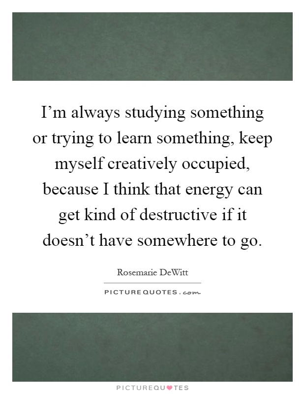 I'm always studying something or trying to learn something, keep myself creatively occupied, because I think that energy can get kind of destructive if it doesn't have somewhere to go Picture Quote #1