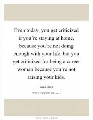Even today, you get criticized if you’re staying at home, because you’re not doing enough with your life, but you get criticized for being a career woman because you’re not raising your kids Picture Quote #1