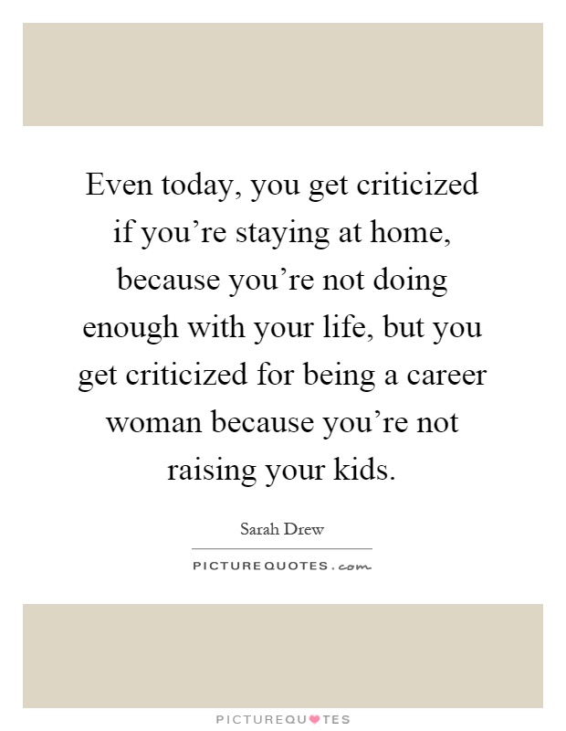 Even today, you get criticized if you're staying at home, because you're not doing enough with your life, but you get criticized for being a career woman because you're not raising your kids Picture Quote #1