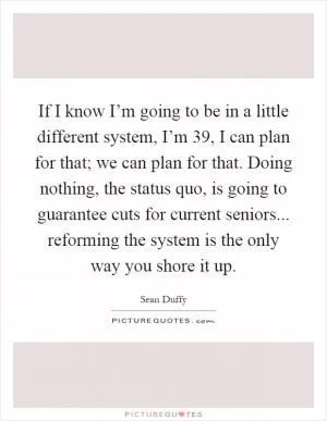 If I know I’m going to be in a little different system, I’m 39, I can plan for that; we can plan for that. Doing nothing, the status quo, is going to guarantee cuts for current seniors... reforming the system is the only way you shore it up Picture Quote #1