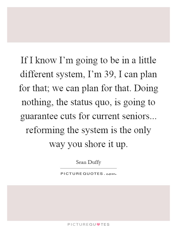 If I know I'm going to be in a little different system, I'm 39, I can plan for that; we can plan for that. Doing nothing, the status quo, is going to guarantee cuts for current seniors... reforming the system is the only way you shore it up Picture Quote #1