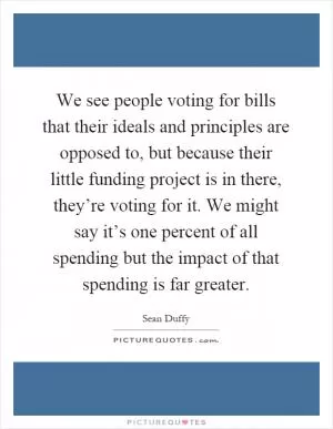 We see people voting for bills that their ideals and principles are opposed to, but because their little funding project is in there, they’re voting for it. We might say it’s one percent of all spending but the impact of that spending is far greater Picture Quote #1
