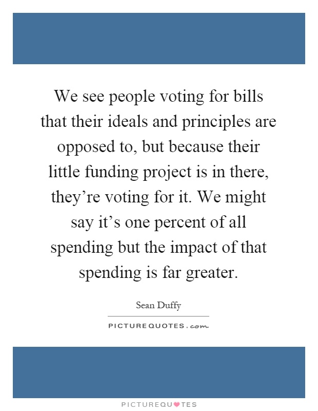 We see people voting for bills that their ideals and principles are opposed to, but because their little funding project is in there, they're voting for it. We might say it's one percent of all spending but the impact of that spending is far greater Picture Quote #1