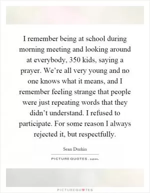 I remember being at school during morning meeting and looking around at everybody, 350 kids, saying a prayer. We’re all very young and no one knows what it means, and I remember feeling strange that people were just repeating words that they didn’t understand. I refused to participate. For some reason I always rejected it, but respectfully Picture Quote #1