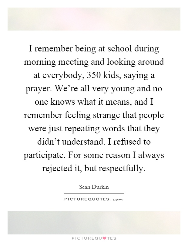 I remember being at school during morning meeting and looking around at everybody, 350 kids, saying a prayer. We're all very young and no one knows what it means, and I remember feeling strange that people were just repeating words that they didn't understand. I refused to participate. For some reason I always rejected it, but respectfully Picture Quote #1