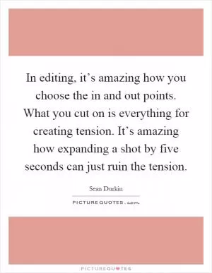 In editing, it’s amazing how you choose the in and out points. What you cut on is everything for creating tension. It’s amazing how expanding a shot by five seconds can just ruin the tension Picture Quote #1