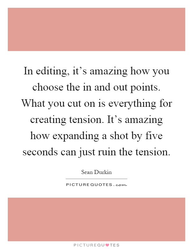 In editing, it's amazing how you choose the in and out points. What you cut on is everything for creating tension. It's amazing how expanding a shot by five seconds can just ruin the tension Picture Quote #1