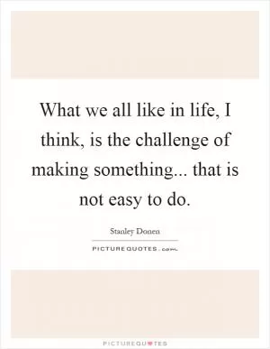 What we all like in life, I think, is the challenge of making something... that is not easy to do Picture Quote #1