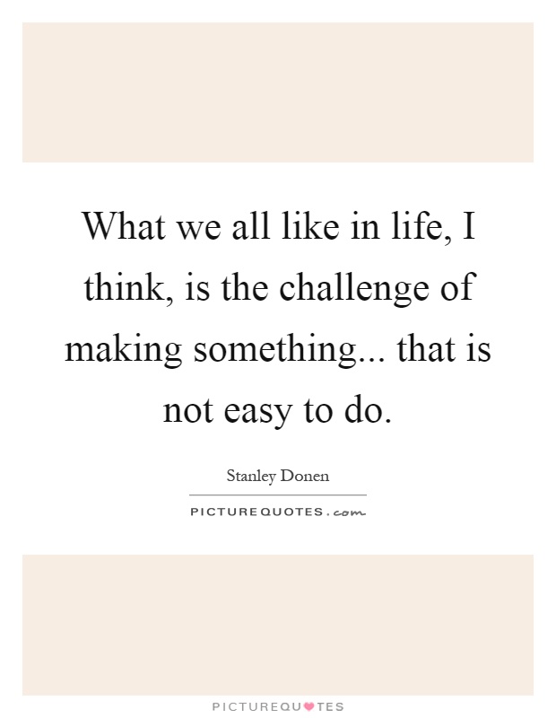 What we all like in life, I think, is the challenge of making something... that is not easy to do Picture Quote #1