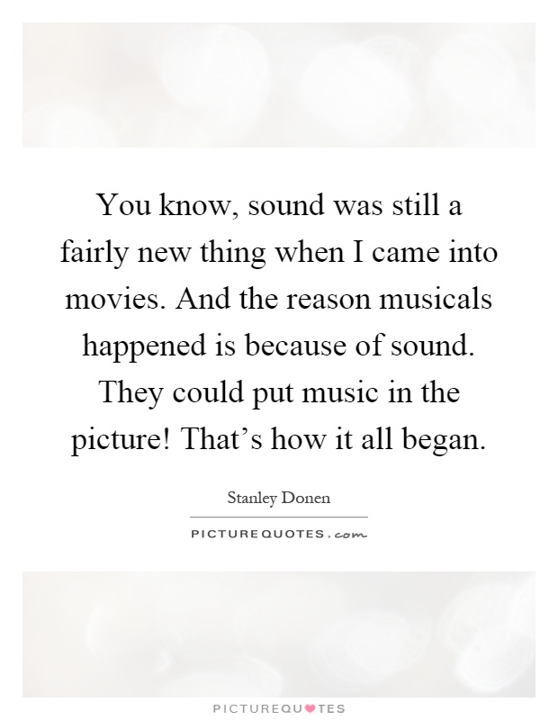 You know, sound was still a fairly new thing when I came into movies. And the reason musicals happened is because of sound. They could put music in the picture! That's how it all began Picture Quote #1